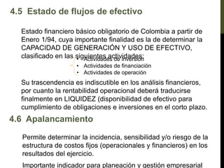 4.5 Estado de flujos de efectivo
Estado financiero básico obligatorio de Colombia a partir de
Enero 1/94, cuya importante finalidad es la de determinar la
CAPACIDAD DE GENERACIÓN Y USO DE EFECTIVO,
clasificado en las siguientes actividades:
• Actividades de inversión
• Actividades de financiación
• Actividades de operación
Su trascendencia es indiscutible en los análisis financieros,
por cuanto la rentabilidad operacional deberá traducirse
finalmente en LIQUIDEZ (disponibilidad de efectivo para
cumplimiento de obligaciones e inversiones en el corto plazo.
4.6 Apalancamiento
Permite determinar la incidencia, sensibilidad y/o riesgo de la
estructura de costos fijos (operacionales y financieros) en los
resultados del ejercicio.
Importante indicador para planeación y gestión empresarial
 
