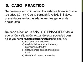 Se presenta a continuación los estados financieros de
los años (X-1) y X de la compañía ANÁLISIS S.A.,
presentados en la pasada asamblea general de
accionistas.
Se debe efectuar un ANÁLISIS FINANCIERO de la
evolución y situación actual de esta sociedad con
base en herramientas tradicionales de análisis:
5. CASO PRACTICO
a) Análisis vertical y horizontal
b) Indicadores financieros
c) Análisis del estado de fuentes y
aplicación de fondos
d) Cálculo grado de apalancamiento
total
e) Generación y uso de efectivo
 