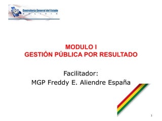 MODULO I
GESTIÓN PÚBLICA POR RESULTADO
Facilitador:
MGP Freddy E. Aliendre España
1
 