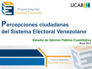 Percepciones ciudadanas
del Sistema Electoral Venezolano
Estudio de Opinión Pública Cuantitativo
Mayo 2015
 