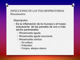 INFECCIONES DE LAS VÍAS RESPIRATORIAS
Rinosinusitis
Descripción.
O Es la inflamación de la mucosa o el hueso
subyacente de las paredes de uno o más
senos paranasales.
O Rinosinusitis aguda.
O Rinosinusitis aguda recurrente.
O Rinosinusitis crónica:
O Sin pólipos.
O Polipoidea.
O Fúngica, alérgica clásica.
 