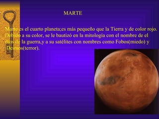 MARTE Marte es el cuarto planeta;es más pequeño que la Tierra y de color rojo. Debido a su color, se le bautizó en la mitología con el nombre de el  dios de la guerra,y a su satélites con nombres como Fobos(miedo) y Deimos(terror). 