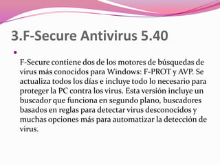 3.F-Secure Antivirus 5.40

    F-Secure contiene dos de los motores de búsquedas de
    virus más conocidos para Windows: F-PROT y AVP. Se
    actualiza todos los días e incluye todo lo necesario para
    proteger la PC contra los virus. Esta versión incluye un
    buscador que funciona en segundo plano, buscadores
    basados en reglas para detectar virus desconocidos y
    muchas opciones más para automatizar la detección de
    virus.
 