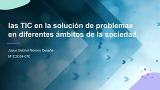 las TIC en la solución de problemas
en diferentes ámbitos de la sociedad.
Josue Gabriel Moreno Ceseña
M1C2G34-070
 