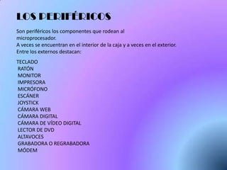 LOS PERIFÉRICOS
Son periféricos los componentes que rodean al
microprocesador.
A veces se encuentran en el interior de la caja y a veces en el exterior.
Entre los externos destacan:
TECLADO
RATÓN
MONITOR
IMPRESORA
MICRÓFONO
ESCÁNER
JOYSTICK
CÁMARA WEB
CÁMARA DIGITAL
CÁMARA DE VÍDEO DIGITAL
LECTOR DE DVD
ALTAVOCES
GRABADORA O REGRABADORA
MÓDEM
 