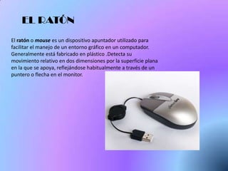 EL RATÓN
El ratón o mouse es un dispositivo apuntador utilizado para
facilitar el manejo de un entorno gráfico en un computador.
Generalmente está fabricado en plástico .Detecta su
movimiento relativo en dos dimensiones por la superficie plana
en la que se apoya, reflejándose habitualmente a través de un
puntero o flecha en el monitor.
 