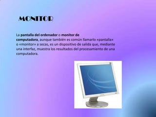 MONITOR

La pantalla del ordenador o monitor de
computadora, aunque también es común llamarlo «pantalla»
o «monitor» a secas, es un dispositivo de salida que, mediante
una interfaz, muestra los resultados del procesamiento de una
computadora.
 
