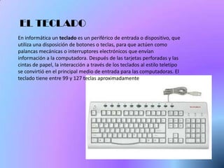 EL TECLADO
En informática un teclado es un periférico de entrada o dispositivo, que
utiliza una disposición de botones o teclas, para que actúen como
palancas mecánicas o interruptores electrónicos que envían
información a la computadora. Después de las tarjetas perforadas y las
cintas de papel, la interacción a través de los teclados al estilo teletipo
se convirtió en el principal medio de entrada para las computadoras. El
teclado tiene entre 99 y 127 teclas aproximadamente
 