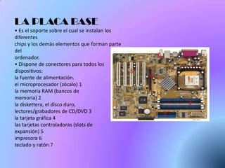 LA PLACA BASE
• Es el soporte sobre el cual se instalan los
diferentes
chips y los demás elementos que forman parte
del
ordenador.
• Dispone de conectores para todos los
dispositivos:
la fuente de alimentación.
el microprocesador (zócalo) 1
la memoria RAM (bancos de
memoria) 2
la diskettera, el disco duro,
lectores/grabadores de CD/DVD 3
la tarjeta gráfica 4
las tarjetas controladoras (slots de
expansión) 5
impresora 6
teclado y ratón 7
 