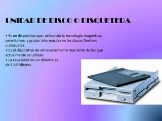 UNIDAD DE DISCO O DISQUETERA
• Es un dispositivo que, utilizando la tecnología magnética,
permite leer y grabar información en los discos flexibles
o disquetes.
• Es el dispositivo de almacenamiento mas lento de los que
actualmente se utilizan.
• La capacidad de un diskette es
de 1.44 Mbytes.
 