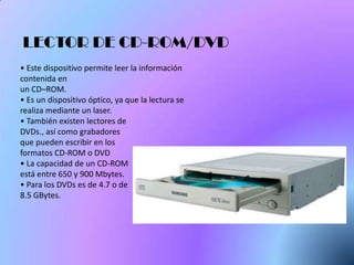 LECTOR DE CD-ROM/DVD
• Este dispositivo permite leer la información
contenida en
un CD–ROM.
• Es un dispositivo óptico, ya que la lectura se
realiza mediante un laser.
• También existen lectores de
DVDs., así como grabadores
que pueden escribir en los
formatos CD-ROM o DVD
• La capacidad de un CD-ROM
está entre 650 y 900 Mbytes.
• Para los DVDs es de 4.7 o de
8.5 GBytes.
 