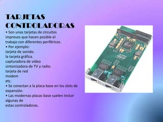 TARJETAS
CONTROLADORAS
• Son unas tarjetas de circuitos
impresos que hacen posible el
trabajo con diferentes periféricos.
• Por ejemplo:
tarjeta de sonido.
la tarjeta gráfica.
capturadora de vídeo
sintonizadora de TV y radio.
tarjeta de red
modem
etc.
• Se conectan a la placa base en los slots de
expansión.
• Las modernas placas base suelen incluir
algunas de
estas controladoras.
 