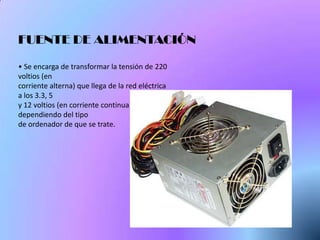 FUENTE DE ALIMENTACIÓN

• Se encarga de transformar la tensión de 220
voltios (en
corriente alterna) que llega de la red eléctrica
a los 3.3, 5
y 12 voltios (en corriente continua),
dependiendo del tipo
de ordenador de que se trate.
 