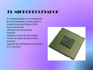 EL MICROPROCESADOR
El microprocesador es el componente
principal ordenador porque acoge la
Unidad Central de Proceso (CPU)
Sus funciones son:
•Procesar las instrucciones
•Calcular
•Manejar el flujo de información
•tomar los datos necesarios de la
memoria
•guardar los resultados de los cálculos
en la memoria
 