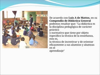 De acuerdo con Luis A de Mattos, en su
Compendio de Didáctica General
podemos resaltar que: "La didáctica es
la disciplina pedagógica de carácter
práctico
y normativo que tiene por objeto
especifico la técnica de la enseñanza,
esto es,
la técnica de incentivar y de orientar
eficazmente a sus alumnos y alumnas
en el
aprendizaje"
 