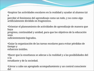 •Inspirar las actividades escolares en la realidad y ayudar al alumno (a)
a
percibir el fenómeno del aprendizaje como un todo, y no como algo
artificialmente dividido en fragmentos.
•Orientar el planeamiento de actividades de aprendizaje de manera que
haya
progreso, continuidad y unidad, para que los objetivos de la educación
sean
suficientemente logrados.
•Guiar la organización de las tareas escolares para evitar pérdidas de
tiempo y
esfuerzos inútiles.
•Hacer que la enseñanza se adecue a la realidad y a las posibilidades del
o la
estudiante y de la sociedad.
•Llevar a cabo un apropiado acompañamiento y un control consciente
del
 
