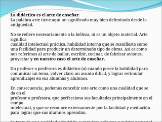 La didáctica es el arte de enseñar.
La palabra arte tiene aquí un significado muy bien delimitado desde la
antigüedad.
No se refiere necesariamente a la belleza, ni es un objeto material. Arte
significa
cualidad intelectual práctica, habilidad interna que se manifiesta como
una facilidad para producir un determinado tipo de obras. Así es como
nos referimos al arte de bailar, escribir, cocinar, de fabricar aviones,
proyectar y en nuestro caso el arte de enseñar.
Un profesor o profesora es didáctico (a) cuando posee la habilidad para
comunicar un tema, volver claro un asunto difícil, y lograr estimular
aprendizajes en sus alumnas y alumnos.
En consecuencia, podemos concebir este arte como una cualidad que se
da en el
profesor o profesora, que perfecciona sus facultades principalmente en el
campo
intelectual, y que se reconoce externamente por la facilidad y mediación
para lograr que sus alumnos aprendan.
 