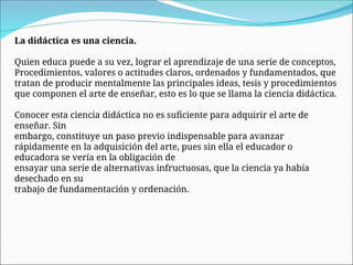 La didáctica es una ciencia.
Quien educa puede a su vez, lograr el aprendizaje de una serie de conceptos,
Procedimientos, valores o actitudes claros, ordenados y fundamentados, que
tratan de producir mentalmente las principales ideas, tesis y procedimientos
que componen el arte de enseñar, esto es lo que se llama la ciencia didáctica.
Conocer esta ciencia didáctica no es suficiente para adquirir el arte de
enseñar. Sin
embargo, constituye un paso previo indispensable para avanzar
rápidamente en la adquisición del arte, pues sin ella el educador o
educadora se vería en la obligación de
ensayar una serie de alternativas infructuosas, que la ciencia ya había
desechado en su
trabajo de fundamentación y ordenación.
 