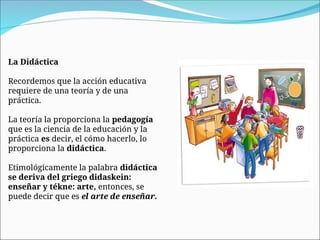 La Didáctica
Recordemos que la acción educativa
requiere de una teoría y de una
práctica.
La teoría la proporciona la pedagogía
que es la ciencia de la educación y la
práctica es decir, el cómo hacerlo, lo
proporciona la didáctica.
Etimológicamente la palabra didáctica
se deriva del griego didaskein:
enseñar y tékne: arte, entonces, se
puede decir que es el arte de enseñar.
 