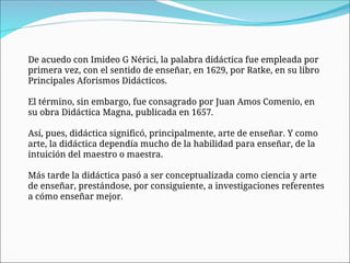 De acuedo con Imideo G Nérici, la palabra didáctica fue empleada por
primera vez, con el sentido de enseñar, en 1629, por Ratke, en su libro
Principales Aforismos Didácticos.
El término, sin embargo, fue consagrado por Juan Amos Comenio, en
su obra Didáctica Magna, publicada en 1657.
Así, pues, didáctica significó, principalmente, arte de enseñar. Y como
arte, la didáctica dependía mucho de la habilidad para enseñar, de la
intuición del maestro o maestra.
Más tarde la didáctica pasó a ser conceptualizada como ciencia y arte
de enseñar, prestándose, por consiguiente, a investigaciones referentes
a cómo enseñar mejor.
 