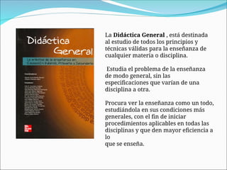La Didáctica General , está destinada
al estudio de todos los principios y
técnicas válidas para la enseñanza de
cualquier materia o disciplina.
Estudia el problema de la enseñanza
de modo general, sin las
especificaciones que varían de una
disciplina a otra.
Procura ver la enseñanza como un todo,
estudiándola en sus condiciones más
generales, con el fin de iniciar
procedimientos aplicables en todas las
disciplinas y que den mayor eficiencia a
lo
que se enseña.
 