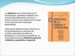 La Didáctica está constituida por la
metodología abordada mediante una
serie de procedimientos, técnicas y
demás recursos, por medio de los cuales
se da el proceso de enseñanza-
aprendizaje.
Dado que la didáctica hace referencia a
los procedimientos y técnicas de
enseñar aplicables en todas las
disciplinas o en materias específicas, se
le ha diferenciado en Didáctica general
y Didáctica específica o especial.
 
