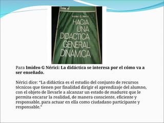 Para Imideo G Nérici: La didáctica se interesa por el cómo va a
ser enseñado.
Nérici dice: “La didáctica es el estudio del conjunto de recursos
técnicos que tienen por finalidad dirigir el aprendizaje del alumno,
con el objeto de llevarle a alcanzar un estado de madurez que le
permita encarar la realidad, de manera consciente, eficiente y
responsable, para actuar en ella como ciudadano participante y
responsable.”
 