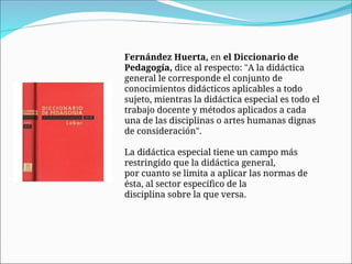 Fernández Huerta, en el Diccionario de
Pedagogía, dice al respecto: "A la didáctica
general le corresponde el conjunto de
conocimientos didácticos aplicables a todo
sujeto, mientras la didáctica especial es todo el
trabajo docente y métodos aplicados a cada
una de las disciplinas o artes humanas dignas
de consideración".
La didáctica especial tiene un campo más
restringido que la didáctica general,
por cuanto se limita a aplicar las normas de
ésta, al sector específico de la
disciplina sobre la que versa.
 