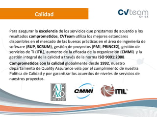 Calidad	
  

Para	
  asegurar	
  la	
  excelencia	
  de	
  los	
  servicios	
  que	
  prestamos	
  de	
  acuerdo	
  a	
  los	
  
resultados	
  comprome[dos,	
  CVTeam	
  u.liza	
  los	
  mejores	
  estándares	
  
disponibles	
  en	
  el	
  mercado	
  de	
  las	
  buenas	
  prác.cas	
  en	
  el	
  área	
  de	
  ingeniería	
  de	
  
soRware	
  (RUP,	
  SCRUM),	
  ges.ón	
  de	
  proyectos	
  (PMI,	
  PRINCE2),	
  ges.ón	
  de	
  
servicios	
  de	
  TI	
  (ITIL),	
  aumento	
  de	
  la	
  eﬁcacia	
  de	
  la	
  organización	
  (CMMi)	
  	
  y	
  la	
  
ges.ón	
  integral	
  de	
  la	
  calidad	
  a	
  través	
  de	
  la	
  norma	
  ISO	
  9001:2008.	
  
Comprome[dos	
  con	
  la	
  calidad	
  globalmente	
  desde	
  1992,	
  nuestro	
  
departamento	
  de	
  Quality	
  Assurance	
  vela	
  por	
  el	
  cumplimiento	
  de	
  nuestra	
  
Polí.ca	
  de	
  Calidad	
  y	
  por	
  garan.zar	
  los	
  acuerdos	
  de	
  niveles	
  de	
  servicios	
  de	
  
nuestros	
  proyectos.	
  
 