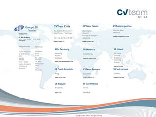 CVTeam Chile                          CVTeam España                       CVTeam Argentina
          Groupe SII
           France                     Av. Andres Bello 2777                 Barcelona                           Buenos Aires
                                      Las Condes, Santiago                  Madrid                              Mendoza
Headquarter:
                                                                                                                 
                                                                            Palma de Mallorca                   www.cvtargentina.com
65, Rue de Bercy
                                      Tel. (56-2) 964.40.90                 Valencia
75012 Paris+33 (0) 1 42 84 82 22
                                                                             
www.sii.fr
                                      www.cvteam.cl                         www.cvteam.es


Delegaciones:           Oficinas:
                                      AIDA Germany                           SII Morocco                        SII Poland
Aix-en-Provence         Bordeaux
Île de France           Brest         Hamburg                                Casablanca                         Varsovia
Lyon                    Caen          Munich                                                                    Gdansk
Nantes                  La Ciotat     Stuttgart                              www.sii-­‐maroc.com	
              Breslavia
Rennes                  Lannion                                                                                 Cracovia
Paris / Siège           Le Mans       www.aida-development.de
                                                                                                                Poznán
Sophia Antipolis        Montpellier                                                                              
Strasbourg              Niort                                                                                   www.pl.sii.eu
Toulouse                Tours
                        Vitrolles     SII Czech Republic                     CVTeam Romania                     SII Switzerland
                                       Praga                                 Bucarest                           Ginebra
                                                                                                                 
                                       www.sii-ch.com                        www.cvteam.ro                      www.sii-ch.com



                                      SII Belgium                           SII Luxemburg
                                       Bruxelles                             Grass
                                       	
  	
                                	
  	
  
                                       www.sii.be	
                          www.sii.lu.	
  




                                                                Copyright © 2011 CVTeam. All rights reserved.
 