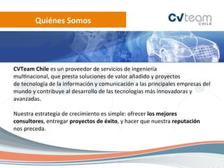 Quiénes	
  Somos	
  




CVTeam	
  Chile	
  es	
  un	
  proveedor	
  de	
  servicios	
  de	
  ingeniería	
  
mul.nacional,	
  que	
  presta	
  soluciones	
  de	
  valor	
  añadido	
  y	
  proyectos	
  
de	
  tecnología	
  de	
  la	
  información	
  y	
  comunicación	
  a	
  las	
  principales	
  empresas	
  del	
  
mundo	
  y	
  contribuye	
  al	
  desarrollo	
  de	
  las	
  tecnologías	
  más	
  innovadoras	
  y	
  
avanzadas.	
  
	
  
Nuestra	
  estrategia	
  de	
  crecimiento	
  es	
  simple:	
  ofrecer	
  los	
  mejores	
  
consultores,	
  entregar	
  proyectos	
  de	
  éxito,	
  y	
  hacer	
  que	
  nuestra	
  reputación	
  
nos	
  preceda.	
  
 