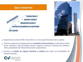 Que	
  hacemos	
  




Disponemos	
  de	
  más	
  de	
  650	
  m2	
  de	
  oﬁcinas	
  	
  en	
  el	
  corazón	
  ﬁnanciero	
  de	
  la	
  capital;	
  
Tenemos	
  experiencia	
  trabajando	
  para	
  compañías	
  internacionales	
  en	
  diferentes	
  rubros	
  
como:	
   industria	
   y	
   alta	
   tecnología,	
   bancos,	
   seguros	
   y	
   ﬁnanzas,	
   empresas	
   de	
   soRware,	
  
retail,	
  proveedores	
  de	
  telecomunicaciones	
  y	
  operadoras;	
  	
  
Usamos	
   un	
   modelo	
   de	
   negocio	
   diseñado	
   a	
   medida	
   para	
   cubrir	
   las	
   necesidades	
   de	
  
nuestros	
  Clientes.	
  
 