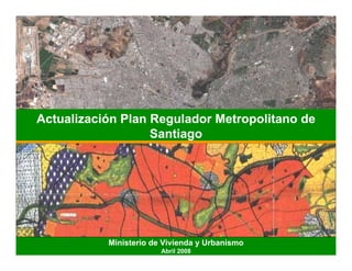 Actualización Plan Regulador Metropolitano de
                   Santiago




           Ministerio de Vivienda y Urbanismo
                        Abril 2008
 