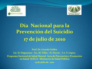 Día Nacional para la
        Prevención del Suicidio
           17 de julio de 2010
                      Prof. Dr. Lizardo Valdez
     Lic. D. Dogmanas - Lic. M. Villar - H. Peyrot – T.A. V. López.
Programa Nacional de Salud Mental- Área de Prevención y Promoción
           en Salud- D.P.E.S - Ministerio de Salud Pública
                         15 de julio de 2010
 