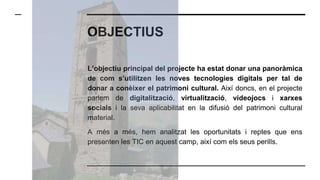 OBJECTIUS
L’objectiu principal del projecte ha estat donar una panoràmica
de com s’utilitzen les noves tecnologies digitals per tal de
donar a conèixer el patrimoni cultural. Així doncs, en el projecte
parlem de digitalització, virtualització, videojocs i xarxes
socials i la seva aplicabilitat en la difusió del patrimoni cultural
material.
A més a més, hem analitzat les oportunitats i reptes que ens
presenten les TIC en aquest camp, així com els seus perills.
 
