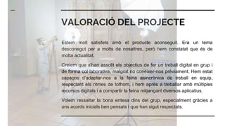 VALORACIÓ DEL PROJECTE
Estem molt satisfets amb el producte aconseguit. Era un tema
desconegut per a molts de nosaltres, però hem constatat que és de
molta actualitat.
Creiem que s'han assolit els objectius de fer un treball digital en grup i
de forma col·laborativa, malgrat no conèixer-nos prèviament. Hem estat
capaços d'adaptar-nos a la feina asincrònica de treball en equip,
respectant els ritmes de tothom, i hem après a treballar amb múltiples
recursos digitals i a compartir la feina mitjançant diversos aplicatius.
Volem ressaltar la bona entesa dins del grup, especialment gràcies a
uns acords inicials ben pensats i que han sigut respectats.
 