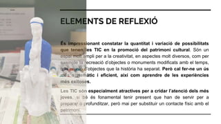 ELEMENTS DE REFLEXIÓ
És impressionant constatar la quantitat i variació de possibilitats
que tenen les TIC en la promoció del patrimoni cultural. Són un
espai molt ampli per a la creativitat, en aspectes molt diversos, com per
exemple la recreació d’objectes o monuments modificats amb el temps,
o la reunió d’objectes que la història ha separat. Però cal fer-ne un ús
més sistemàtic i eficient, així com aprendre de les experiències
més exitoses.
Les TIC són especialment atractives per a cridar l’atenció dels més
joves, si bé és fonamental tenir present que han de servir per a
preparar o profunditzar, però mai per substituir un contacte físic amb el
patrimoni.
 