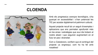 CLOENDA
Amb els progressius avenços tecnològics, s’ha
guanyat en accessibilitat i s’han potenciat les
TIC per acostar digitalment el patrimoni cultural.
Aquest projecte recull tot un seguit d’exemples i
aplicacions que ens permeten aprofundir més
en les eines i estratègies que avui dia trobem al
nostre abast i que seguiran augmentant en el
futur en pes i diversitat.
Com a Caladaners, confiem que el contingut del
projecte us engresqui, com ho ha fet amb
nosaltres!
 