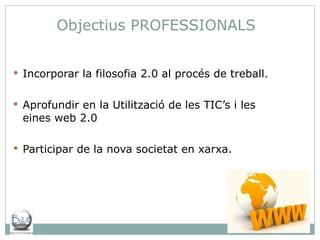 Incorporar la filosofia 2.0 al procés de treball. Aprofundir en la Utilització de les TIC’s i les eines web 2.0 Participar de la nova societat en xarxa. Objectius PROFESSIONALS 