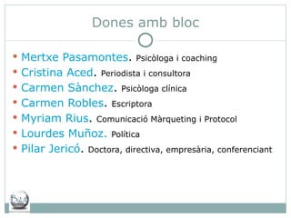 Dones amb bloc Mertxe Pasamontes .  Psicòloga i coaching Cristina Aced .  Periodista i consultora Carmen Sànchez .  Psicòloga clínica Carmen Robles .  Escriptora Myriam Rius .  Comunicació Màrqueting i Protocol Lourdes Muñoz.   Política Pilar Jericó .  Doctora, directiva, empresària, conferenciant 