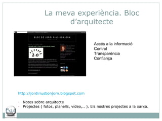 La meva experiència. Bloc d’arquitecte http:// jordiriusbonjorn.blogspot.com Notes sobre arquitecte Projectes ( fotos, planells, vídeo,.. ). Els nostres projectes a la xarxa. Accés a la informació Control  Transparència Confiança  