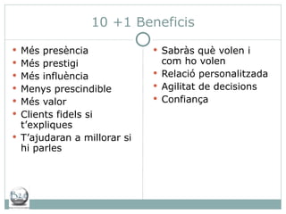 10 +1 Beneficis Més presència Més prestigi Més influència Menys prescindible Més valor  Clients fidels si t’expliques T’ajudaran a millorar si hi parles Sabràs què volen i com ho volen Relació personalitzada Agilitat de decisions Confiança 