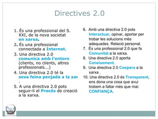 Directives 2.0 1. És una professional del S. XXI, de la nova societat  en xarxa . 2 .  És una professional connectada a  Internet . 3. Una directiva 2.0  comunica amb l'entorn  (clients, no clients, altres professionals...) 4. Una directiva 2.0 té la  seva feina penjada a la xarxa . 5. A una directiva 2.0 pots seguir-li el  Procés  de creació a la xarxa. 6.  Amb una directiva 2.0 pots  Interactuar , opinar, aportar per trobar les solucions més adequades. Relació personal. 7.  És una professional 2.0 que fa  Comunitat  a la xarxa. 8.  Una directiva 2.0 aporta  Coneixement . 9.  Una directiva 2.0  Coopera  a la xarxa . 10. Una directiva 2.0 és  Transparent , ens dona una cosa que avui trobem a faltar més que mai:  CONFIANÇA . 
