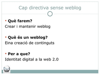 Cap directiva sense weblog Què farem? Crear i mantenir weblog Què és un weblog? Eina creació de continguts Per a que? Identitat digital a la web 2.0 