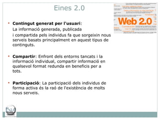 Eines 2.0 Contingut generat per l'usuari : La informació generada, publicada  i compartida pels individus fa que sorgeixin nous serveis basats principalment en aquest tipus de continguts. Compartir : Enfront dels entorns tancats i la informació individual, compartir informació en qualsevol format redunda en beneficis per a tots. Participació : La participació dels individus de forma activa és la raó de l'existència de molts nous serveis.  