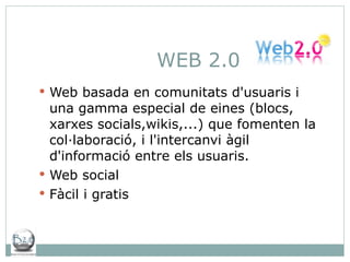 WEB 2.0 Web basada en comunitats d'usuaris i una gamma especial de eines (blocs, xarxes socials,wikis,...)  que fomenten la col·laboració, i l'intercanvi àgil d'informació entre els usuaris.  Web social Fàcil i gratis 