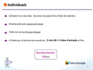 19
Individuals
Entrades d’un o dos dies. Ara tercer dia gratuït fins a finals de setembre.
Entrada gratis pels menors de 5 anys
Tarifa nen de 5 a 16 anys inclosos
A Catalunya, la fórmula més venuda és: 2 nits AD + 2 dies d’entrada al Parc
Nou Pass Premium
15€/pax
 