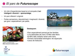 2
Destaquem:
-Parc especialment pensat per les families.
-2 ha dedicades als nens: El Mòn dels Nens
-El 68% dels visitants venen amb nens.
-Primera nacionalitat estrangera: els espanyols.
-Cascs de traducció.
«Arthur, la Aventura 4D»
Millor atracció mundial en 2011
El parc de Futuroscope
- Un món d’experiències basat en el concpete d’oci
inteligent: diversió + aprenentatge.
- Un parc diferent i originial.
- Fortes sensacions, descobriment, imaginació i diversió
per gran i especialment, per petits.
 