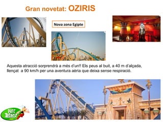 27
Gran novetat: OZIRIS
Nova zona Egipte
Aquesta atracció sorprendrà a més d’un!! Els peus al buit, a 40 m d’alçada,
llençat a 90 km/h per una aventura aèria que deixa sense respiració.
 