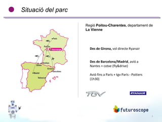 3
Situació del parc
Regió Poitou-Charentes, departament de
La Vienne
Des de Girona, vol directe Ryanair
Des de Barcelona/Madrid, avió a
Nantes + cotxe (fly&drive)
Avió fins a Paris + tgv París - Poitiers
(1h30)
 